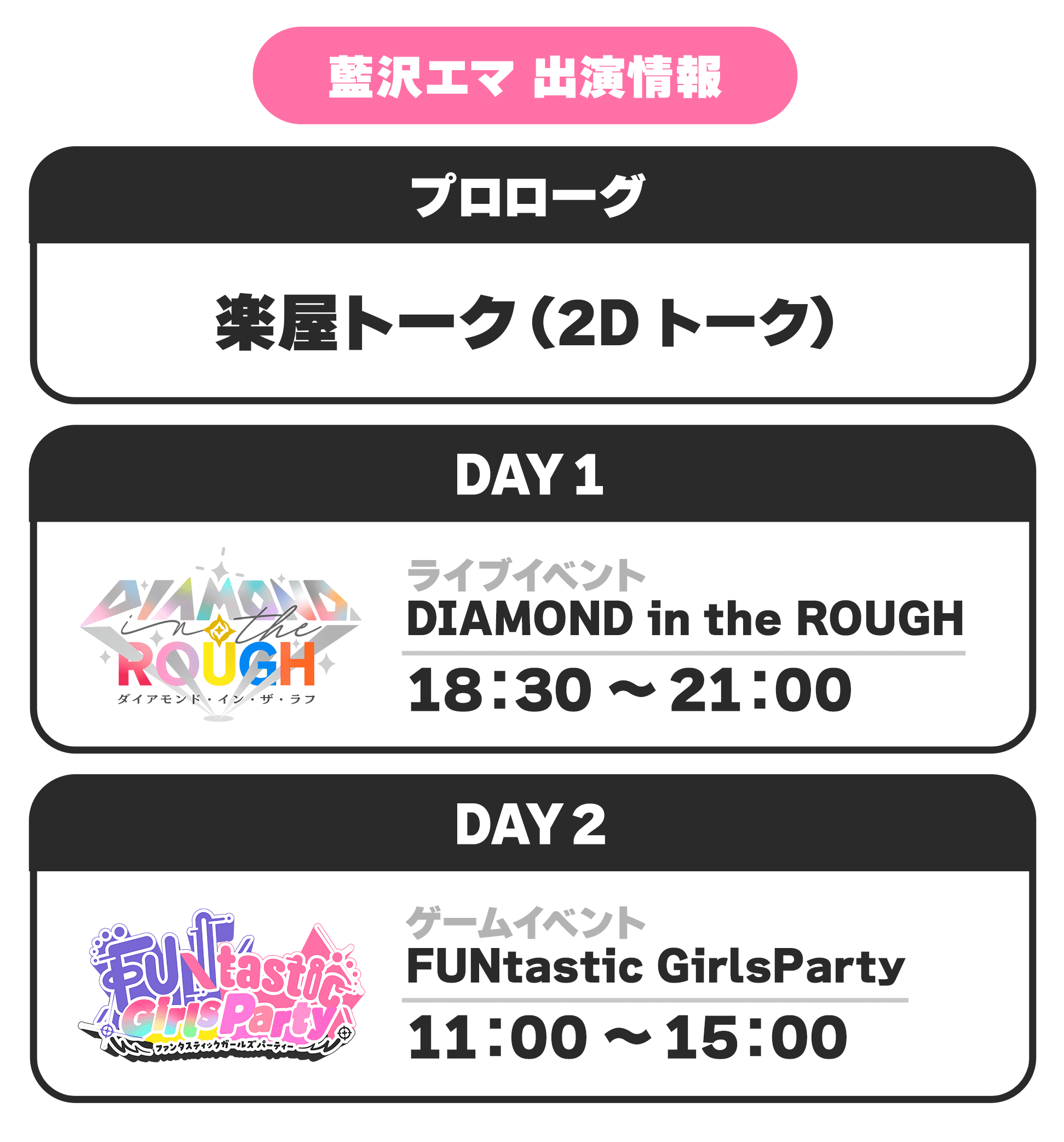藍沢エマ 出演情報 プロローグ 楽屋トーク(2Dトーク) DAY1 ライブイベント DIAMOND in the ROUGH 18:30 〜 21:00 DAY2 ゲームイベント FUNtastic GirlsParty 11:00 〜 15:00