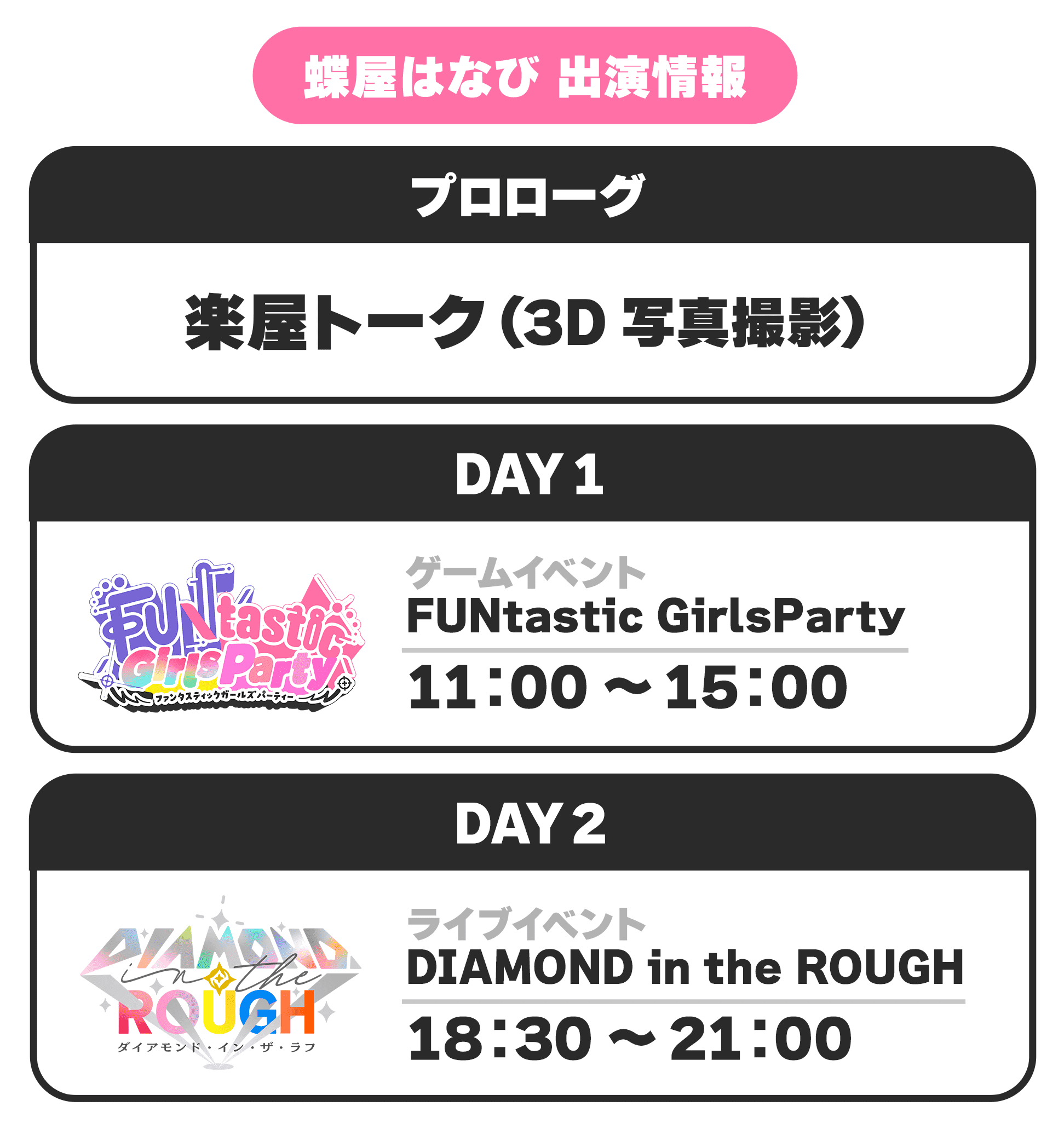 蝶屋はなび 出演情報 プロローグ 楽屋トーク(3D写真撮影) DAY1 ゲームイベント FUNtastic GirlsParty 11:00 〜 15:00 DAY2 ライブイベント DIAMOND in the ROUGH 18:30 〜 21:00