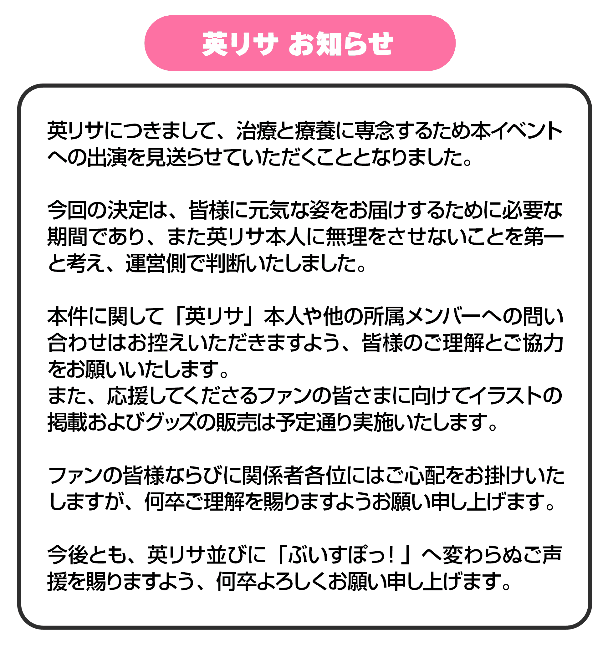 英リサ お知らせ 英リサにつきまして、治療と療養に専念するため本イベントへの出演を見送らせていただくこととなりました。今回の決定は、皆様に元気な姿をお届けするために必要な期間であり、また英リサ本人に無理をさせないことを第一と考え、運営側で判断いたしました。本件に関して「英リサ」本人や他の所属メンバーへの問い合わせはお控えいただきますよう、皆様のご理解とご協力をお願いいたします。また、応援してくださるファンの皆様に向けてイラストの掲載およびグッズの販売は予定通り実施いたします。ファンの皆様ならびに関係者各位にはご心配をお掛けいたしますが、何卒ご理解を賜りますようお願い申し上げます。今後とも、英リサ並びに「ぶいすぽっ！」へ変わらぬご声援を賜りますよう、何卒よろしくお願い申し上げます。