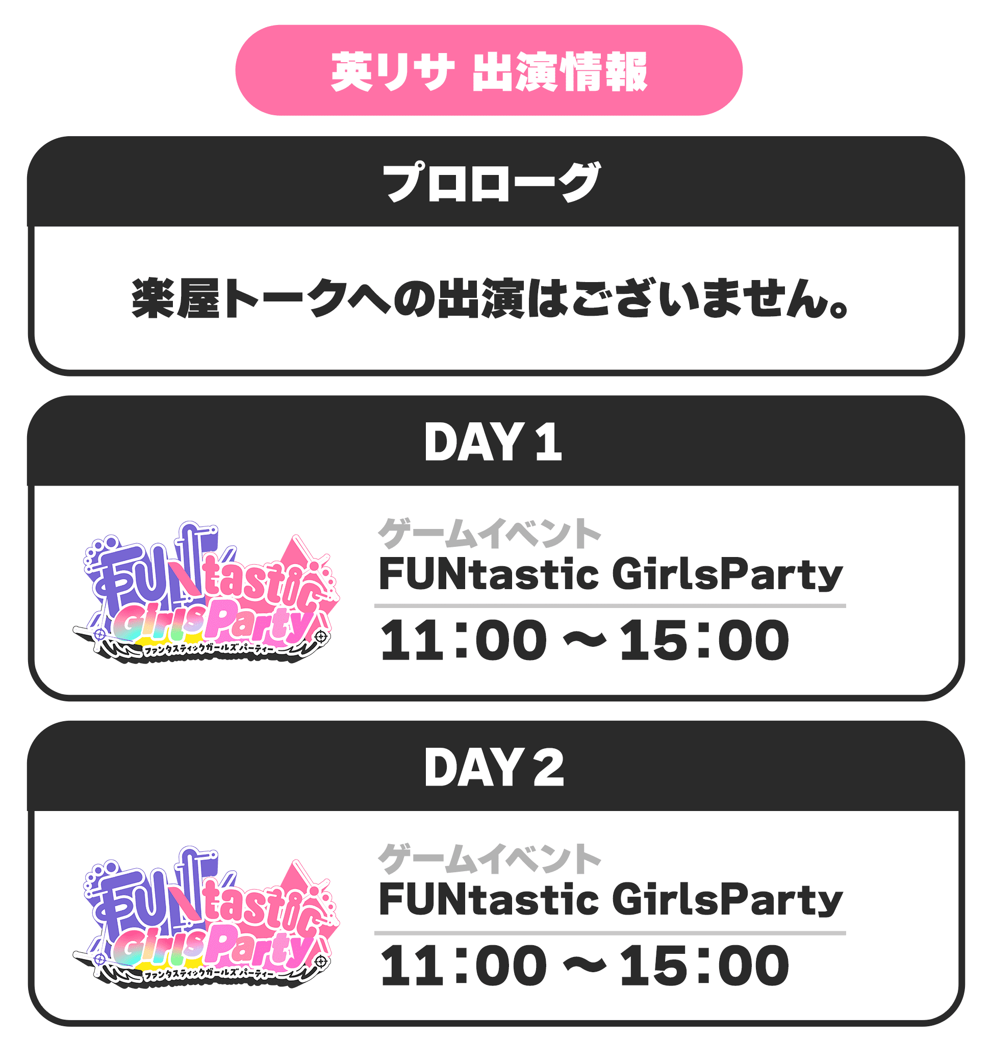 英リサ 出演情報 プロローグ 楽屋トークへの出演はございません。 DAY1 ゲームイベント FUNtastic GirlsParth 11:00 〜 15:00 DAY2 ゲームイベント FUNtastic GirlsParth 11:00 〜 15:00