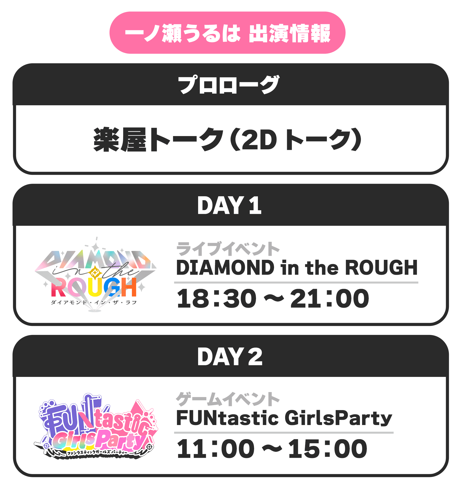 一ノ瀬うるは 出演情報 プロローグ 楽屋トーク(2Dトーク) DAY1 ライブイベント DIAMOND in the ROUGH 18:30 〜 21:00 DAY2 ゲームイベント FUNtastic GirlsParty 11:00 〜 15:00