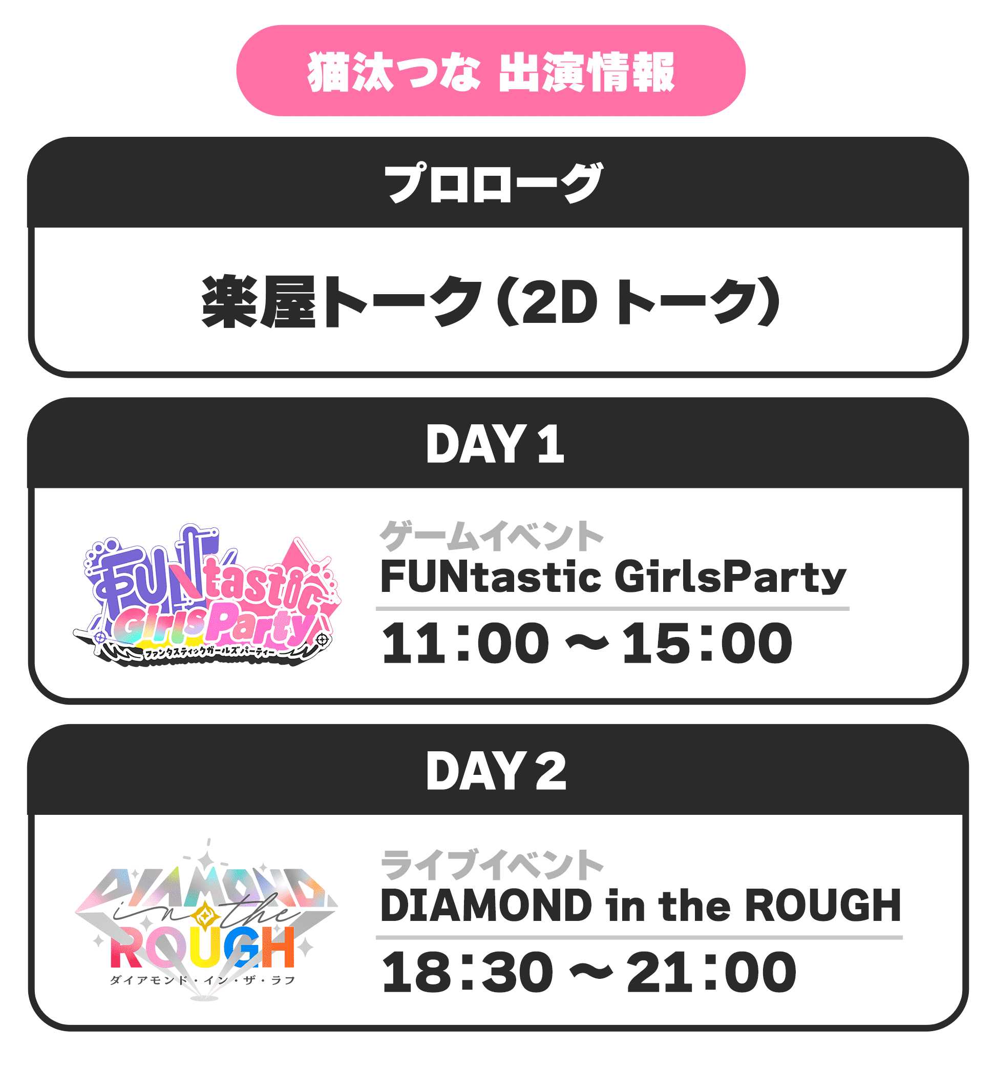 猫汰つな 出演情報 プロローグ 楽屋トーク(2Dトーク) DAY1 ゲームイベント FUNtastic GirlsParty 11:00 〜 15:00 DAY2 ライブイベント DIAMOND in the ROUGH 18:30 〜 21:00