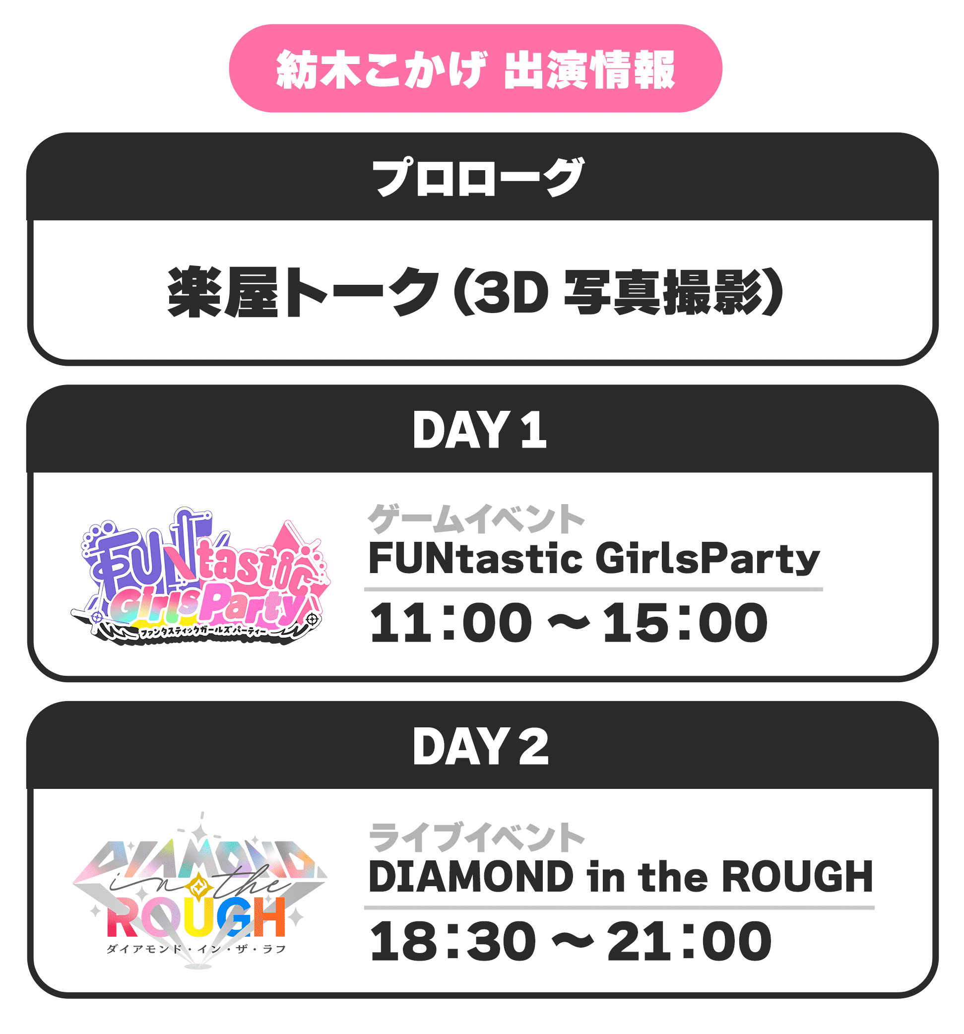 紡木こかげ 出演情報 プロローグ 楽屋トーク(3D写真撮影) DAY1 ゲームイベント FUNtastic GirlsParty 11:00 〜 15:00 DAY2 ライブイベント DIAMOND in the ROUGH 18:30 〜 21:00