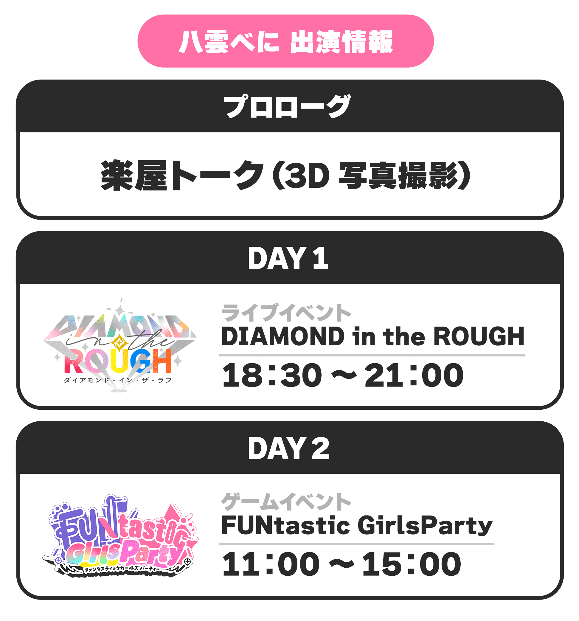 八雲べに 出演情報 プロローグ 楽屋トーク(3D写真撮影) DAY1 ライブイベント DIAMOND in the ROUGH 18:30 〜 21:00 DAY2 ゲームイベント FUNtastic GirlsParty 11:00 〜 15:00