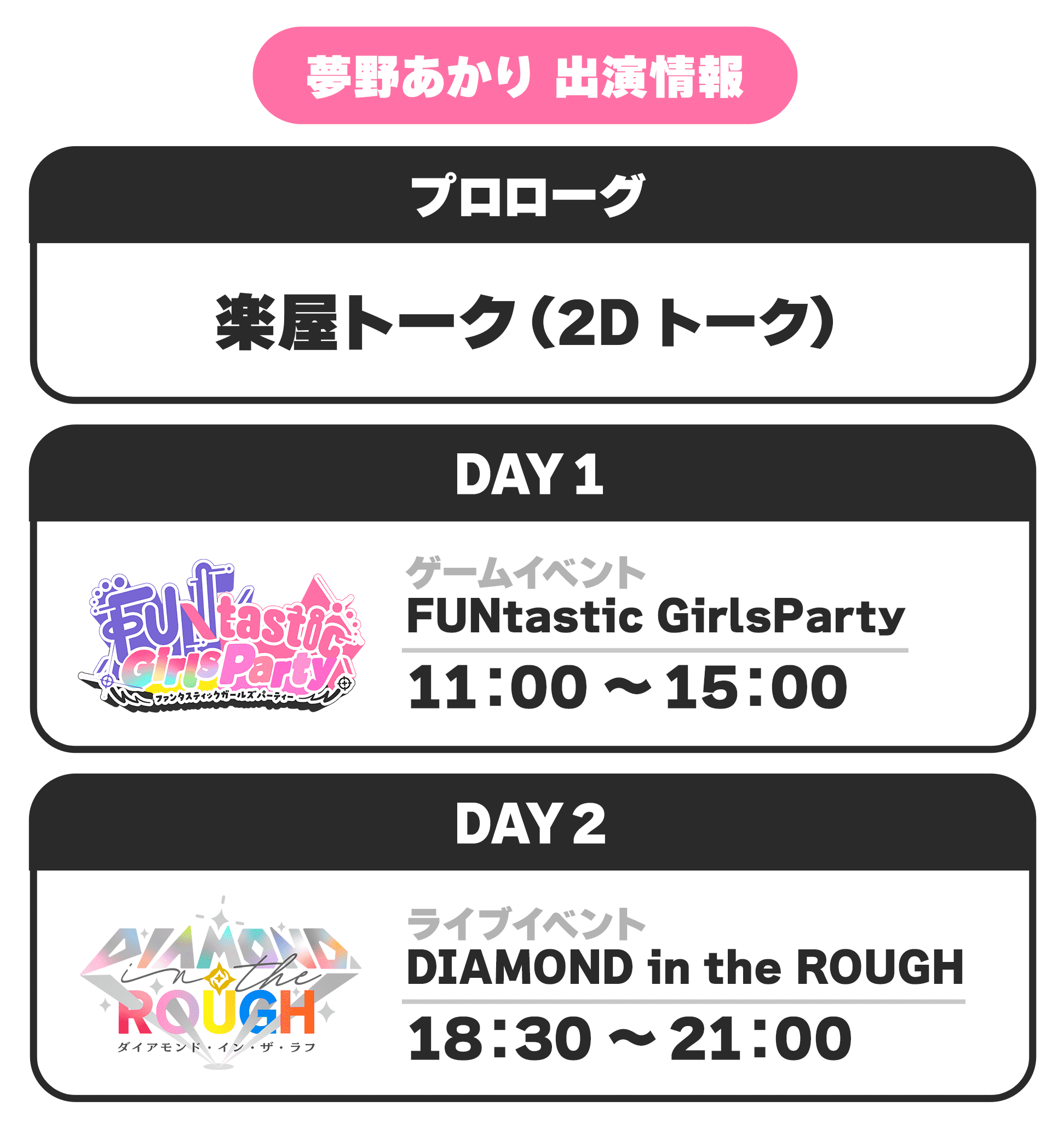 夢野あかり 出演情報 プロローグ 楽屋トーク(2Dトーク) DAY1 ゲームイベント FUNtastic GirlsParty 11:00 〜 15:00 DAY2 ライブイベント DIAMOND in the ROUGH 18:30 〜 21:00
