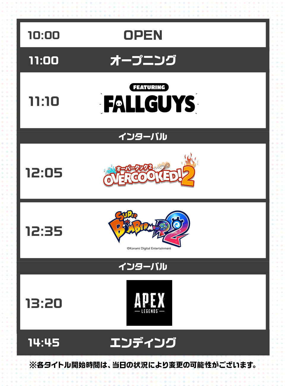 10:00 OPEN 11:00 オープニング 11:10 FALLGUYS インターバル 12:05 オーバークック2 OVERCOOKED!2 12:35 SUPER BOMBERMAN R2 インターバル 13:20 APEX LEGENDS 14:45 エンディング ※各タイトル開始時間は、当日の状況により変更の可能性がございます。