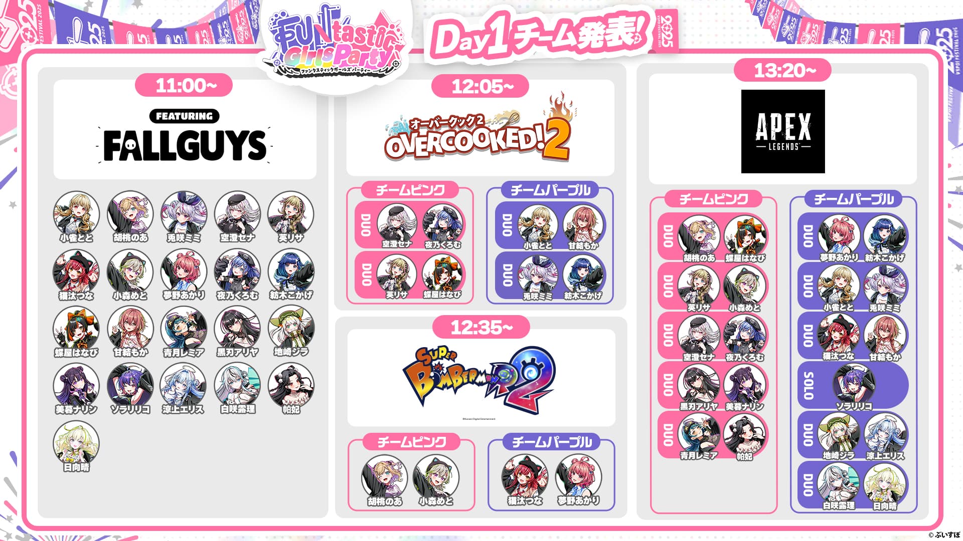 FUntastic Girls Party Day1チーム発表! 11:00~ FEATURING FALLGUYS 小雀とと、胡桃のあ、兎咲ミミ、空澄セナ、英リサ、猫汰つな、小森めと、夢野あかり、夜乃くろむ、紡木こかげ、蝶屋はなび、甘結もか、青月レミア、黒刃アリヤ、地崎ジラ、美暮ナリン、ソラリリコ、涼上エリス、白咲露理、帕妃、日向晴 12:05~ オーバークック2 OVERCOOKED!2 チームピンク DUO 空澄セナ、夜乃くろむ DUO 英リサ、蝶屋はなび チームパープル DUO 小雀とと、甘結もか DUO 兎咲ミミ、紡木こかげ 12:35~ SUPER BOMBERMANR2 チームピンク 胡桃のあ 小森めと チームパープル 猫汰つな、夢野あかり 13:20~ APEX LEGENDS チームピンク DUO 胡桃のあ、蝶屋はなび DUO 英リサ、小森めと DUO 空澄セナ、夜乃くろむ DUO 黒刃アリヤ、美暮ナリン DUO 青月レミア、帕妃 チームパープル DUO 夢野あかり、紡木こかげ DUO 小雀とと、兎咲ミミ DUO 猫汰つな、甘結もか SOLO ソラリリコ DUO 地崎ジラ、涼上エリス DUO 白咲露理、日向晴 ©︎ぶいすぽ