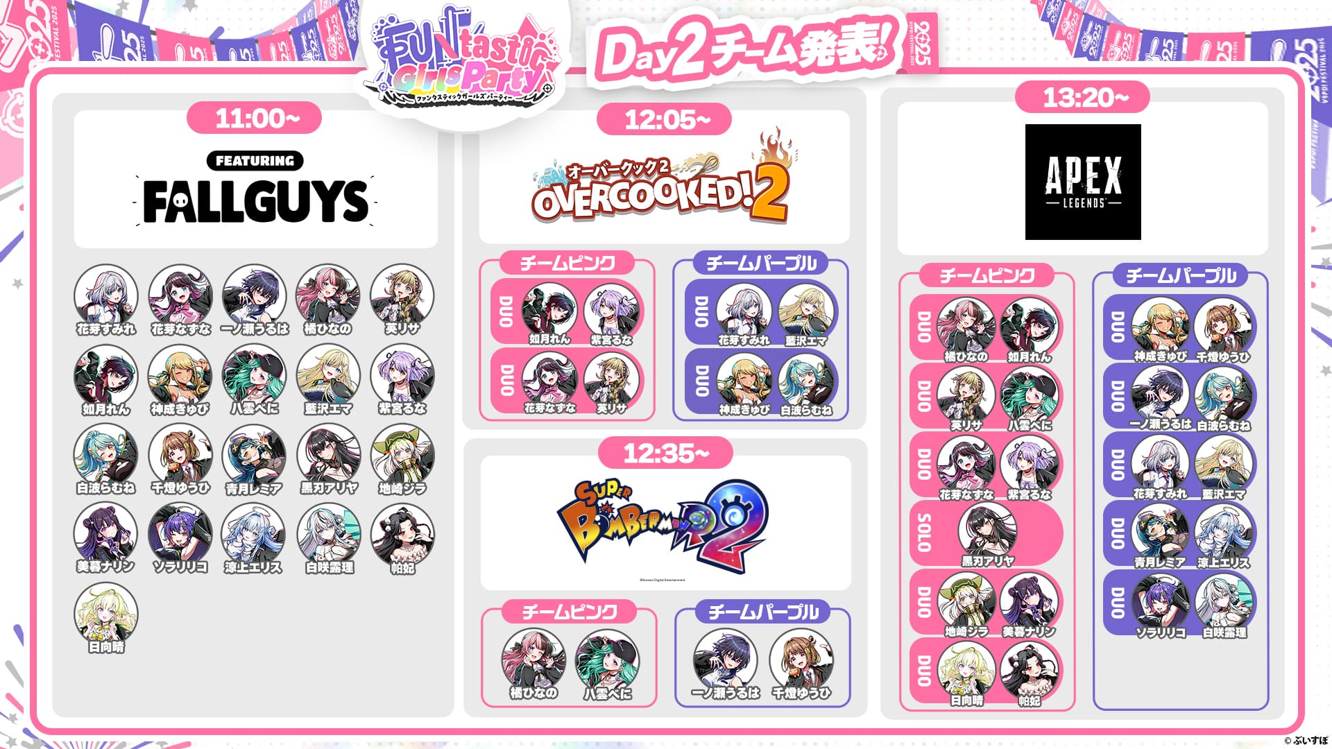 FUNtastic Girls Party Day2チーム発表! 11:00~ FEATURING FALLGUYS 花芽すみれ、花芽なずな、一ノ瀬うるは、橘ひなの、英リサ、如月れん、神成きゅぴ、八雲べに、藍沢エマ、紫宮るな、白波らむね、千燈ゆうひ、青月レミア、黒刃アリヤ、地崎ジラ、美暮ナリン、ソラリリコ、涼上エリス、白咲露理、帕妃、日向晴 12:05~ オーバークック2 OVERCOOKED!2 チームピンク DUO 如月れん、紫宮るな DUO 花芽なずな、英リサ チームパープル DUO 花芽すみれ、藍沢エマ DUO 神成きゅぴ、白波らむね 12:35~ SUPER BOMBERMANR2 チームピンク 橘ひなの、八雲べに チームパープル 一ノ瀬うるは、千燈ゆうひ 13:20~ APEX LEGENDS チームピンク DUO 橘ひなの、如月れん DUO 英リサ、八雲べに DUO 花芽なずな、紫宮るな SOLO 黒刃アリヤ DUO 地崎ジラ、美暮ナリン DUO 日向晴、帕妃 チームパープル DUO 神成きゅぴ、千燈ゆうひ DUO 一ノ瀬うるは、白波らむね DUO 花芽すみれ、藍沢エマ DUO 青月レミア、涼上エリス DUO ソラリリコ、白咲露理 ©︎ぶいすぽ