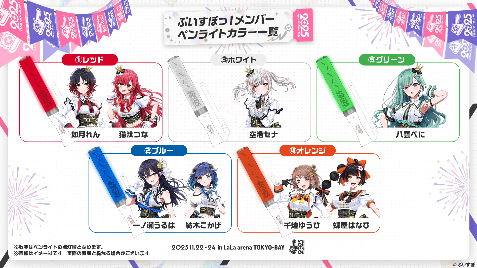 ぶいすぽっ!メンバーペンライトカラー一覧 ①レッド 如月れん、猫汰つな ②ブルー 一ノ瀬うるは、紡木こかげ ③ホワイト 安澄セナ ④オレンジ 千燈ゆうひ、蜂屋はなび ⑤グリーン 八雲べに ※数字はペンライトの点灯順となります。※画像はイメージです。実際の商品と異なる場合がございます。 2025.11.22-24 in LaLa arena TOKYO-BAY ©︎ぶいすぽ