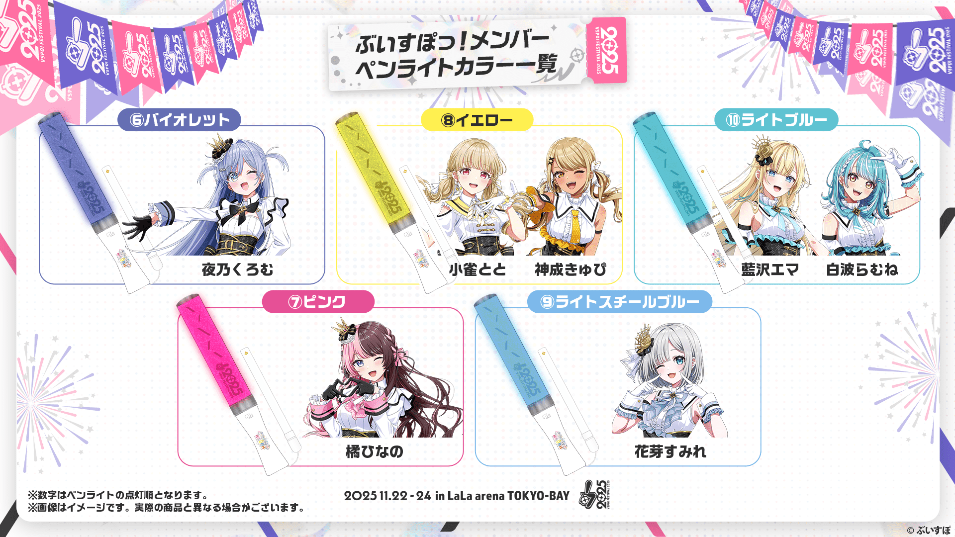 ぶいすぽっ!メンバーペンライトカラー一覧 ⑥バイオレット 夜乃くろむ ⑦ピンク 橘ひなの ⑧イエロー 小雀とと、神成きゅぴ ⑨ライトスチールブルー 花芽すみれ ⑩ライトブルー 藍沢エマ、白波らむね ※数字はペンライトの点灯順となります。※画像はイメージです。実際の商品と異なる場合がございます。 2025.11.22-24 in LaLa arena TOKYO-BAY ©︎ぶいすぽ