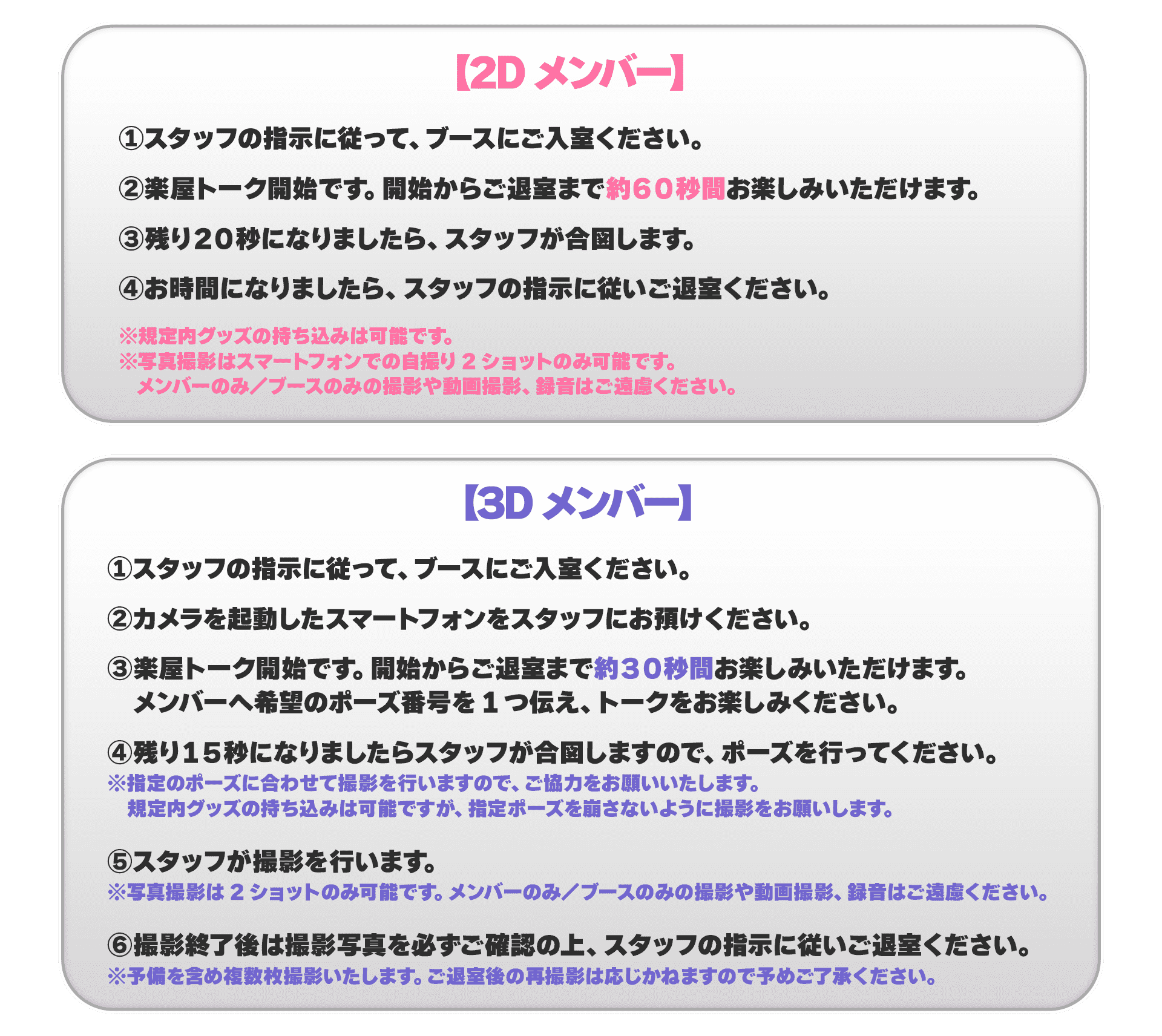 【2Dメンバー】①スタッフの指示に従って、ブースにご入室ください。②楽屋トーク開始です。開始からご退室まで約60秒間お楽しみいただけます。③残り20秒になりましたら、スタッフが合図します。④お時間になりましたら、スタッフの指示に従いご退室ください。 ※規定内グッズの持ち込みは可能です。※写真撮影はスマートフォンでの自撮り2ショットのみ可能です。メンバーのみ/ブースのみの撮影や動画撮影、録音はご遠慮ください。【3Dメンバー】①スタッフの指示に従って、ブースにご入室ください。②カメラを起動したスマートフォンをスタッフにお預けください。③楽屋トーク開始です。開始からご退室まで約30秒間お楽しみいただけます。メンバーへ希望のポーズ番号を1つ伝え、トークをお楽しみ下さい。④残り15秒になりましたらスタッフが合図しますので、ポーズを行なってください。 ※指定のポーズに合わせて撮影を行いますので、ご協力をお願いいたします。規定内グッズの持ち込みは可能ですが、指定ポーズを崩さないように撮影をお願いします。⑤スタッフが撮影を行います。※写真撮影は2ショットのみ可能です。メンバーのみ/ブースのみの撮影や動画撮影、録音はご遠慮ください。⑥撮影終了後は撮影写真を必ずご確認の上、スタッフの指示に従いご退室ください。※予備を含め複数枚撮影いたします。ご退室後の再撮影は応じかねますので予めご了承ください。