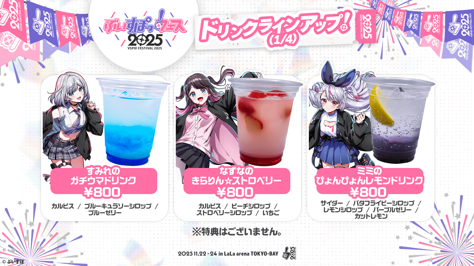 ぶいすぽっ！フェス2025 ドリンクラインアップ!(1/4) すみれのガチウマドリンク ¥800 カルピス/ブルーキュラソーシロップ/ブルーゼリー なずなのきらりん⭐︎ストロベリー ¥800 カルピス/ピーチシロップ/ストロベリーシロップ/いちご ミミのぴょんぴょんレモンドリンク ¥800 サイダー/バタフライピーシロップ/レモンシロップ/パープルゼリー/カットレモン ※特典はございません。 2025.11.22-24 in LaLa arena TOKYO-BAY