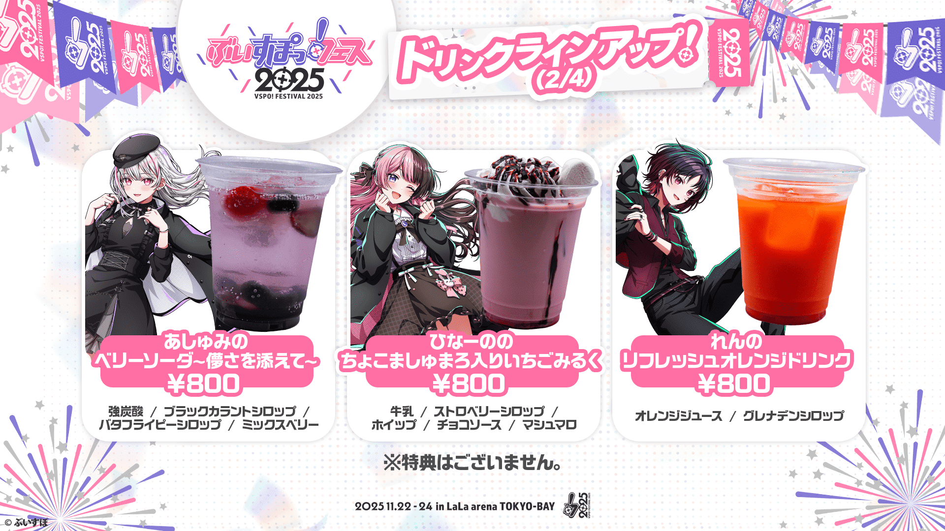 ぶいすぽっ！フェス2025 ドリンクラインアップ!(2/4) あしゅみのベリーソーダ〜儚さを添えて〜 ¥800 強炭酸/ブラックカラントシロップ/バタフライピーシロップ/ミックスベリー ひなーののちょこましゅまろ入りいちごみるく ¥800 牛乳/ストロベリーシロップ/ホイップ/チョコソース/マシュマロ れんのリフレッシュオレンジドリンク ¥800 オレンジジュース/グレナデンシロップ ※特典はございません。 2025.11.22-24 in LaLa arena TOKYO-BAY