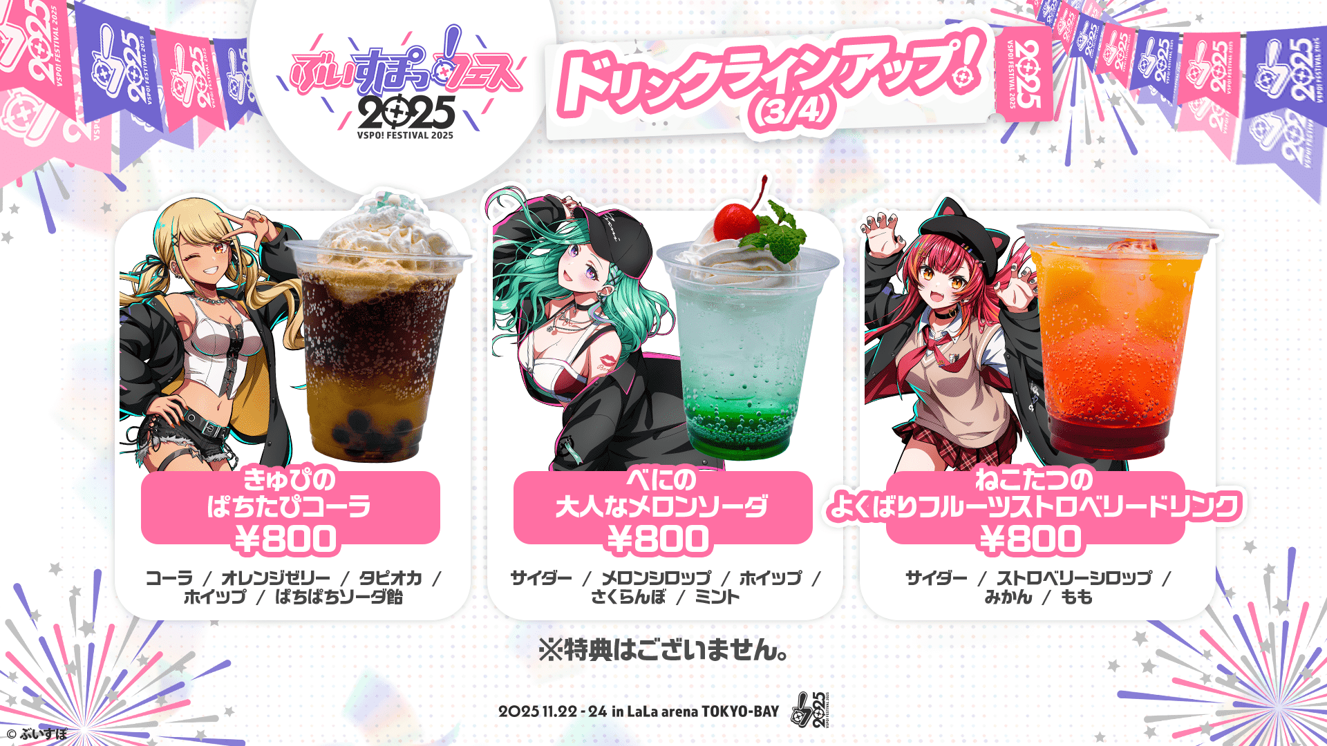 ぶいすぽっ！フェス2025 ドリンクラインアップ!(3/4) きゅぴぱちたぴコーラ ¥800 コーラ/オレンジゼリー/タピオカ/ホイップ/ぱちぱちソーダ飴 べにの大人なメロンソーダ ¥800 サイダー/メロンシロップ/ホイップ/さくらんぼ/ミント ねこたつのよくばりフルーツストロベリードリンク ¥800 サイダー/ストロベリーシロップ/みかん/もも ※特典はございません。 2025.11.22-24 in LaLa arena TOKYO-BAY