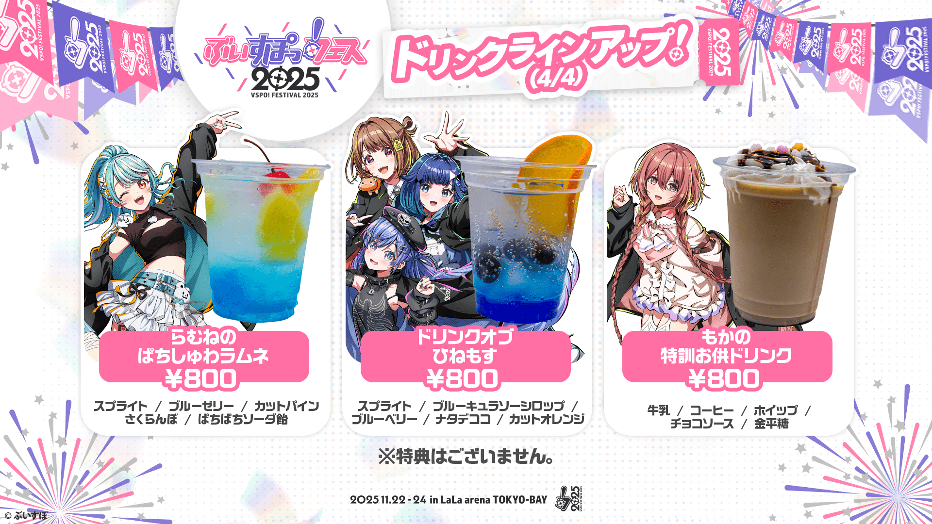 ぶいすぽっ！フェス2025 ドリンクラインアップ!(4/4) らむねのぱちしゅわラムネ ¥800 スプライト/ブルーゼリー/カットパイン/さくらんぼ/ぱちぱちソーダ飴 ドリンクオブひねもす ¥800 スプライト/ブルーキュラソーシロップ/ブルーベリー/ナタデココ/カットオレンジ もかの特訓お供ドリンク ¥800 牛乳/コーヒー/ホイップ/チョコソース/金平糖 ※特典はございません。 2025.11.22-24 in LaLa arena TOKYO-BAY
