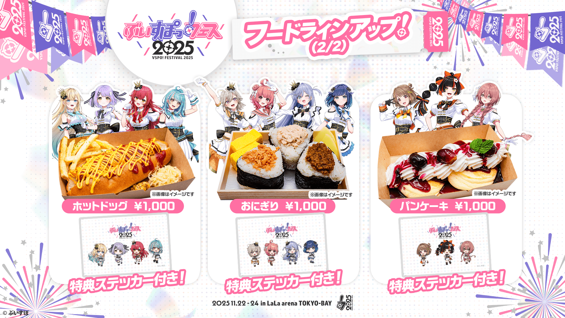 ぶいすぽっ！フェス2025 フードラインアップ!(2/2) ホットドッグ ※画像はイメージです ¥1,000 特典ステッカー付き! おにぎり ※画像はイメージです ¥1,000 特典ステッカー付き! パンケーキ ※画像はイメージです ¥1,000 特典ステッカー付き! 2025.11.22-24 in LaLa arena TOKYO-BAY