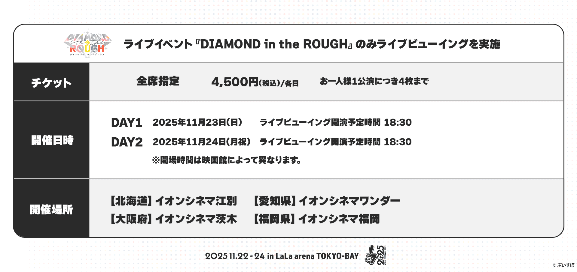 ライブイベント『DIAMOND in the ROUGH』のみライブビューイングを実施 チケット 全席指定 4,500円(税込)/各日 お一人様1公演につき4枚まで 開催日時 DAY1 2025年11月23日(日) ライブビューイング開演予定時間 18:30 DAY2 2025年11月24日(月・祝) ライブビューイング開演予定時間 18:30 ※開場時間は映画館によって異なります。 開催場所 【北海道】イオンシネマ江別 【愛知県】イオンシネマワンダー 【大阪府】イオンシネマ茨城 【福岡県】イオンシネマ福岡 2025.11.22-24 in LaLa arena TOKYO-BAY ©︎ぶいすぽ