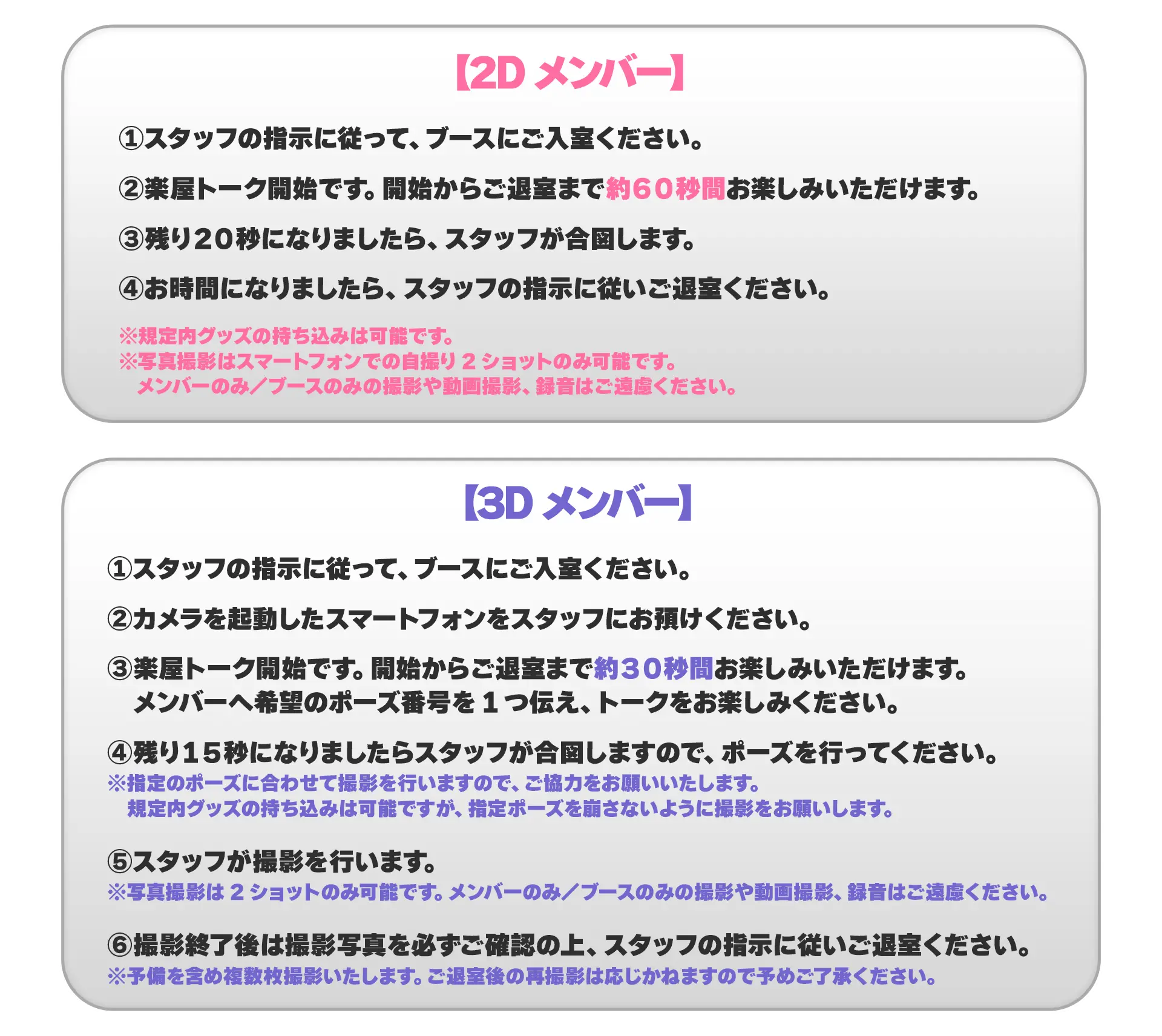 【2Dメンバー】①スタッフの指示に従って、ブースにご入室ください。②楽屋トーク開始です。開始からご退室まで約60秒間お楽しみいただけます。③残り20秒になりましたら、スタッフが合図します。④お時間になりましたら、スタッフの指示に従いご退室ください。 ※規定内グッズの持ち込みは可能です。※写真撮影はスマートフォンでの自撮り2ショットのみ可能です。メンバーのみ/ブースのみの撮影や動画撮影、録音はご遠慮ください。【3Dメンバー】①スタッフの指示に従って、ブースにご入室ください。②カメラを起動したスマートフォンをスタッフにお預けください。③楽屋トーク開始です。開始からご退室まで約30秒間お楽しみいただけます。メンバーへ希望のポーズ番号を1つ伝え、トークをお楽しみ下さい。④残り15秒になりましたらスタッフが合図しますので、ポーズを行なってください。 ※指定のポーズに合わせて撮影を行いますので、ご協力をお願いいたします。規定内グッズの持ち込みは可能ですが、指定ポーズを崩さないように撮影をお願いします。⑤スタッフが撮影を行います。※写真撮影は2ショットのみ可能です。メンバーのみ/ブースのみの撮影や動画撮影、録音はご遠慮ください。⑥撮影終了後は撮影写真を必ずご確認の上、スタッフの指示に従いご退室ください。※予備を含め複数枚撮影いたします。ご退室後の再撮影は応じかねますので予めご了承ください。