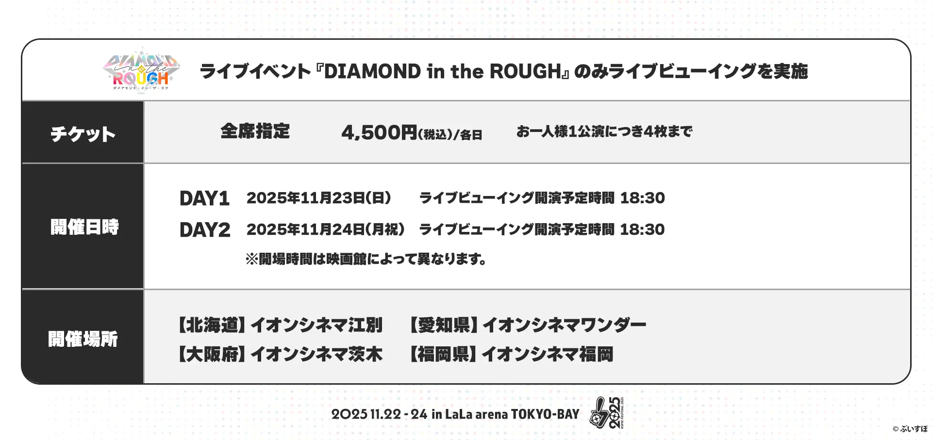 ライブイベント『DIAMOND in the ROUGH』のみライブビューイングを実施 チケット 全席指定 4,500円(税込)/各日 お一人様1公演につき4枚まで 開催日時 DAY1 2025年11月23日(日) ライブビューイング開演予定時間 18:30 DAY2 2025年11月24日(月・祝) ライブビューイング開演予定時間 18:30 ※開場時間は映画館によって異なります。 開催場所 【北海道】イオンシネマ江別 【愛知県】イオンシネマワンダー 【大阪府】イオンシネマ茨城 【福岡県】イオンシネマ福岡 2025.11.22-24 in LaLa arena TOKYO-BAY ©︎ぶいすぽ